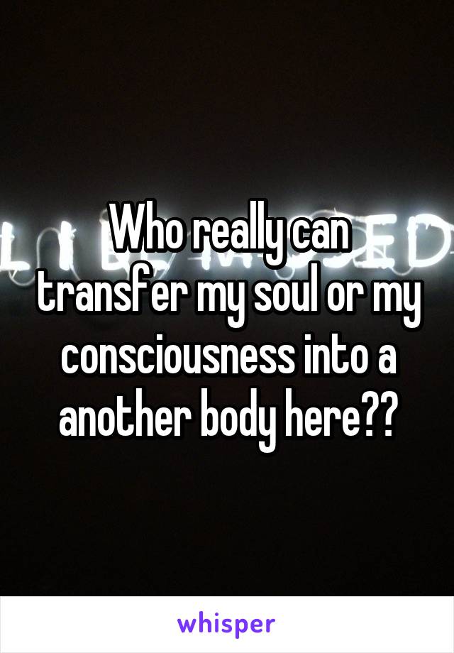 Who really can transfer my soul or my consciousness into a another body here??