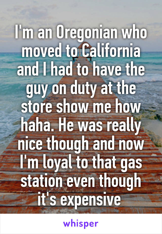 I'm an Oregonian who moved to California and I had to have the guy on duty at the store show me how haha. He was really nice though and now I'm loyal to that gas station even though it's expensive 