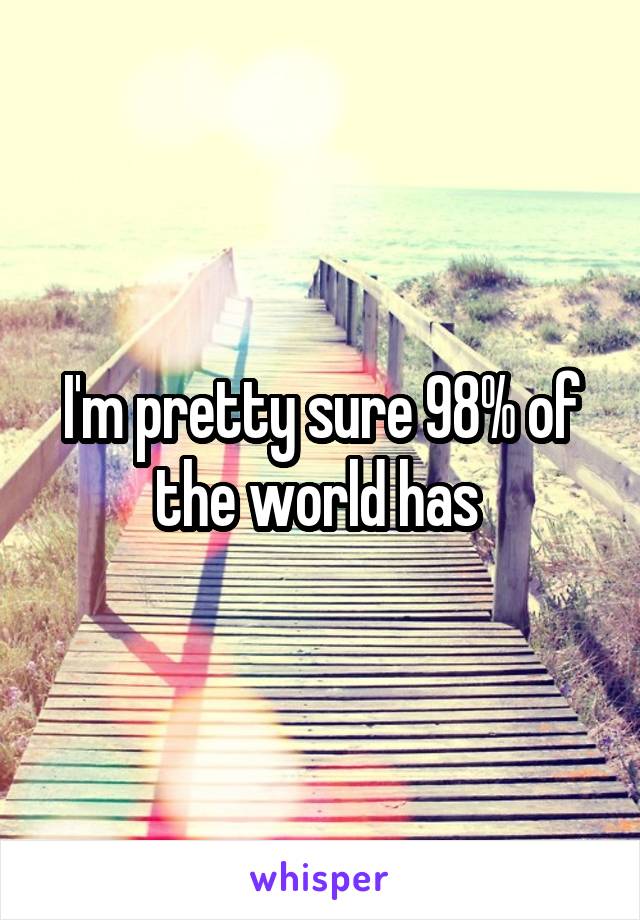 I'm pretty sure 98% of the world has 