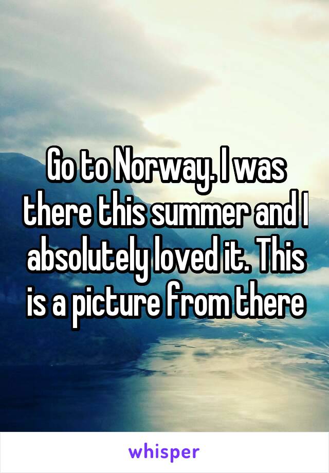 Go to Norway. I was there this summer and I absolutely loved it. This is a picture from there