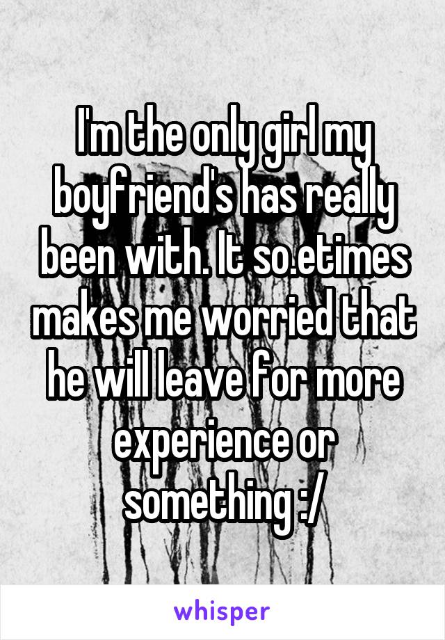 I'm the only girl my boyfriend's has really been with. It so.etimes makes me worried that he will leave for more experience or something :/