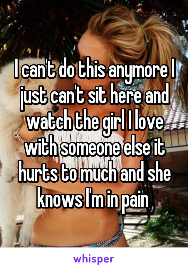 I can't do this anymore I just can't sit here and watch the girl I love with someone else it hurts to much and she knows I'm in pain 