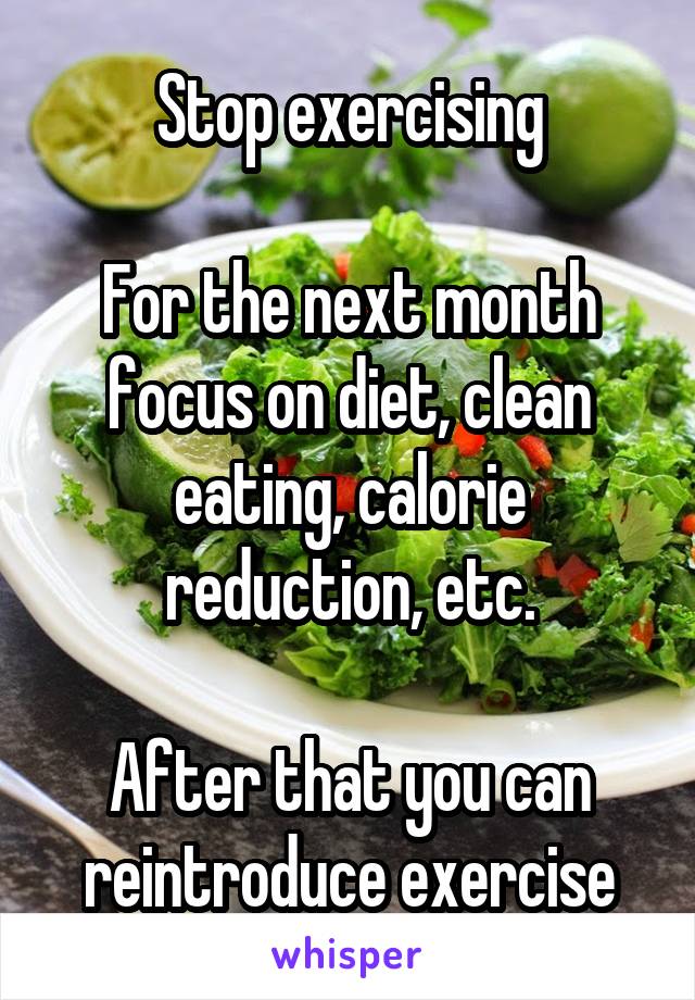 Stop exercising

For the next month focus on diet, clean eating, calorie reduction, etc.

After that you can reintroduce exercise