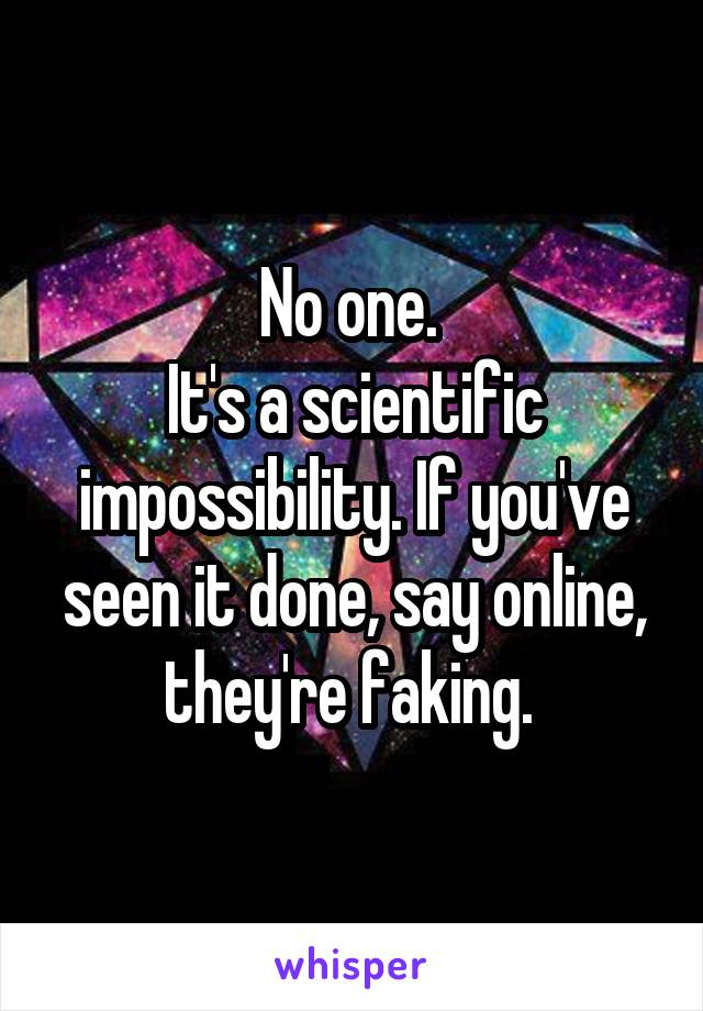 No one. 
It's a scientific impossibility. If you've seen it done, say online, they're faking. 