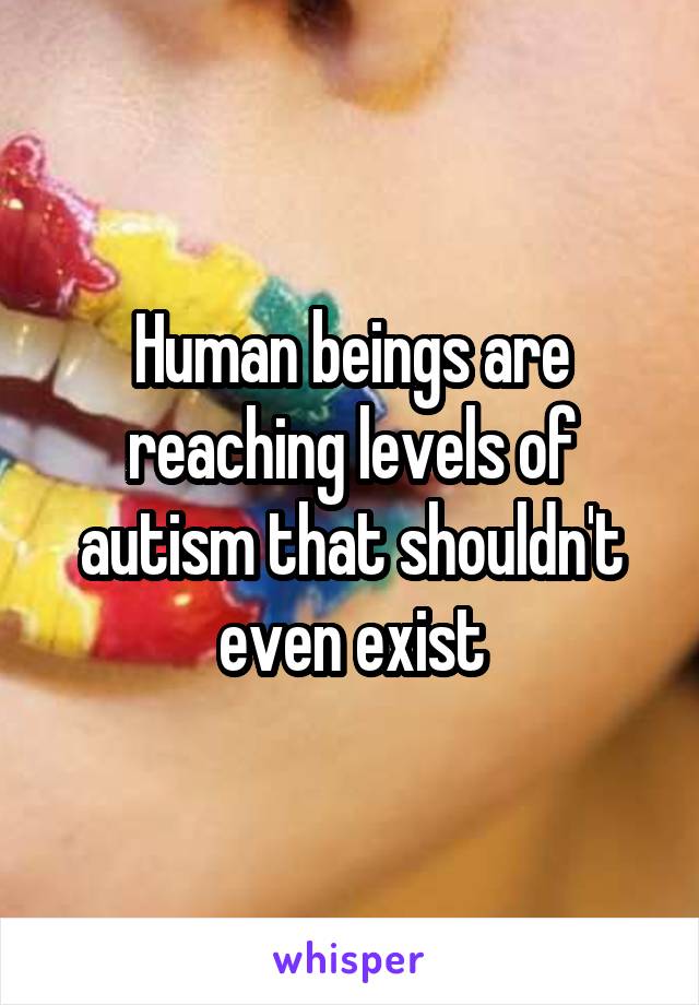 Human beings are reaching levels of autism that shouldn't even exist