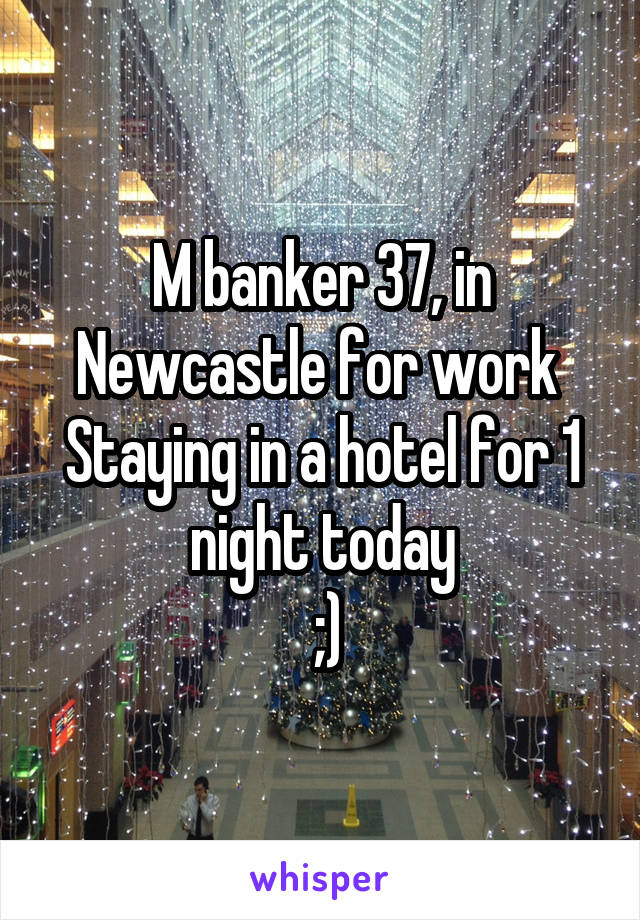 M banker 37, in Newcastle for work 
Staying in a hotel for 1 night today
 ;)