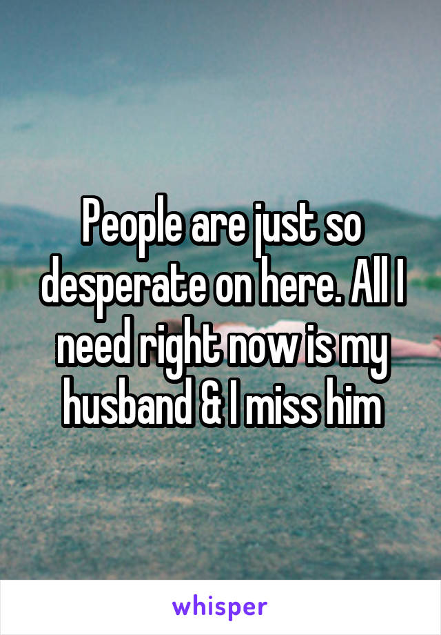 People are just so desperate on here. All I need right now is my husband & I miss him
