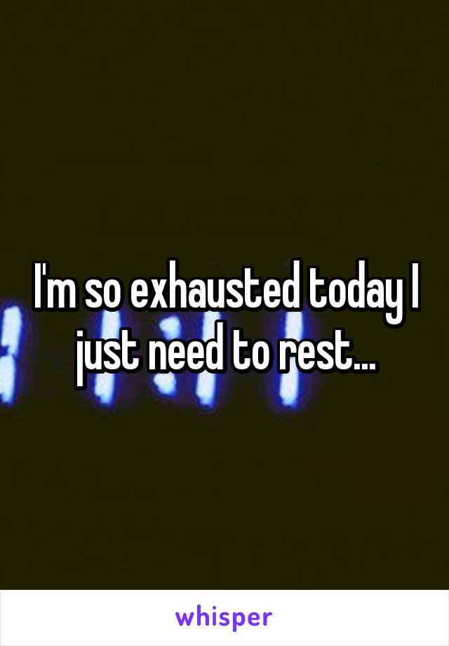 I'm so exhausted today I just need to rest...