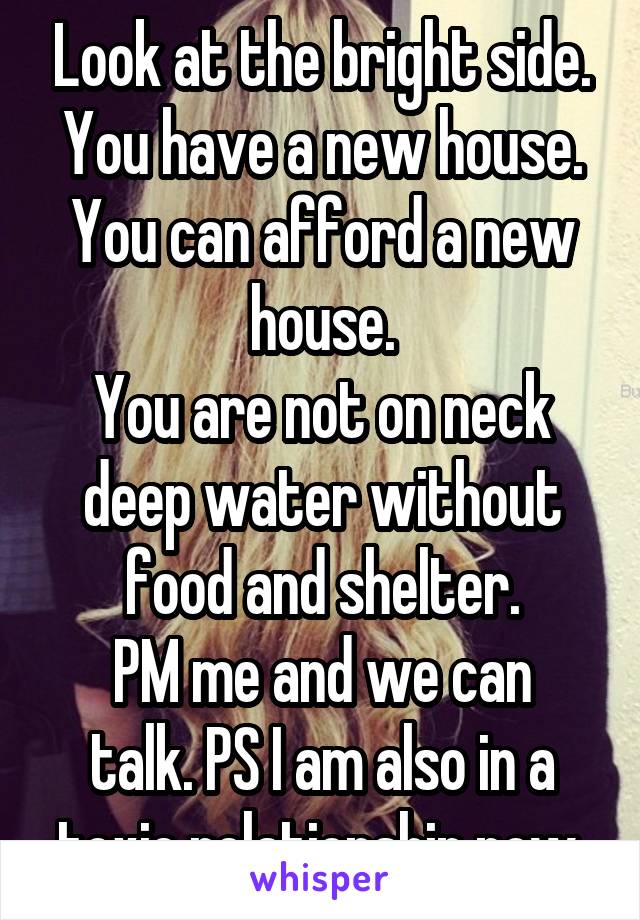 Look at the bright side.
You have a new house.
You can afford a new house.
You are not on neck deep water without food and shelter.
PM me and we can talk. PS I am also in a toxic relationship now.