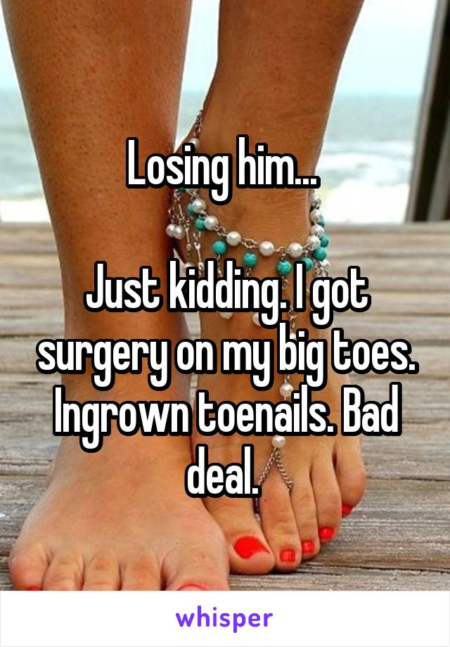 Losing him... 

Just kidding. I got surgery on my big toes. Ingrown toenails. Bad deal. 
