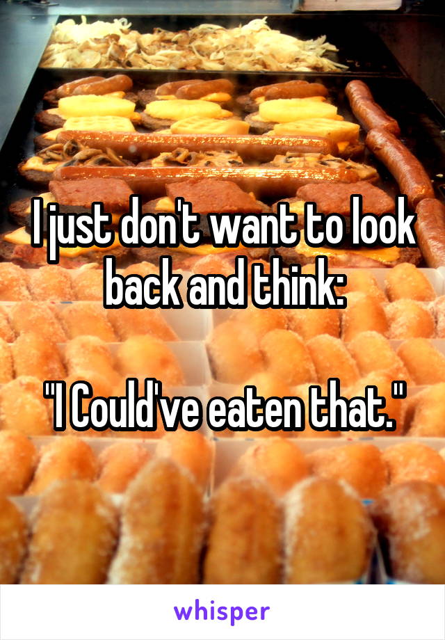 I just don't want to look back and think:

"I Could've eaten that."