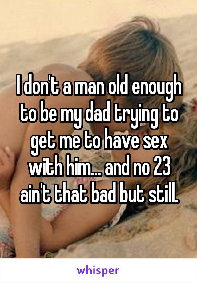 I don't a man old enough to be my dad trying to get me to have sex with him... and no 23 ain't that bad but still.