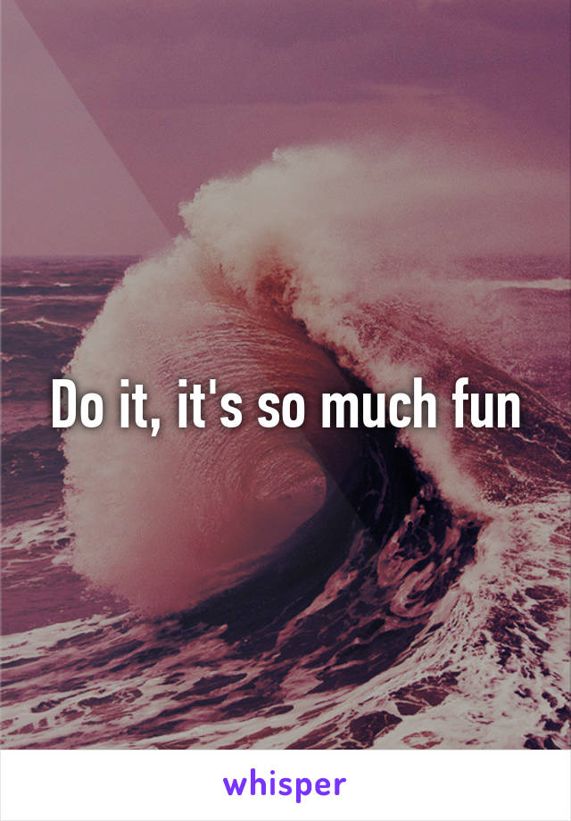 Do it, it's so much fun