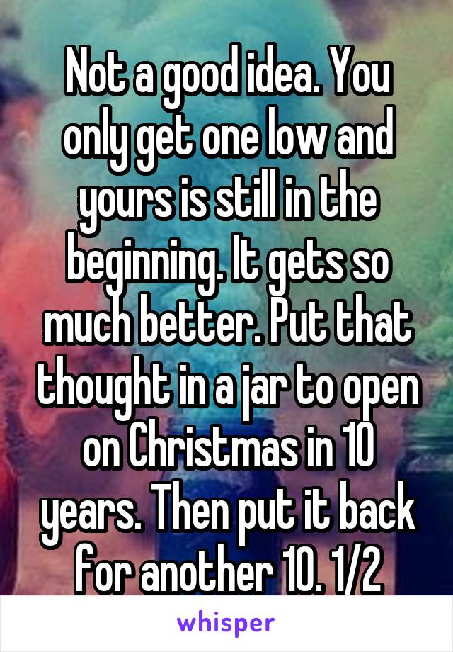 Not a good idea. You only get one low and yours is still in the beginning. It gets so much better. Put that thought in a jar to open on Christmas in 10 years. Then put it back for another 10. 1/2