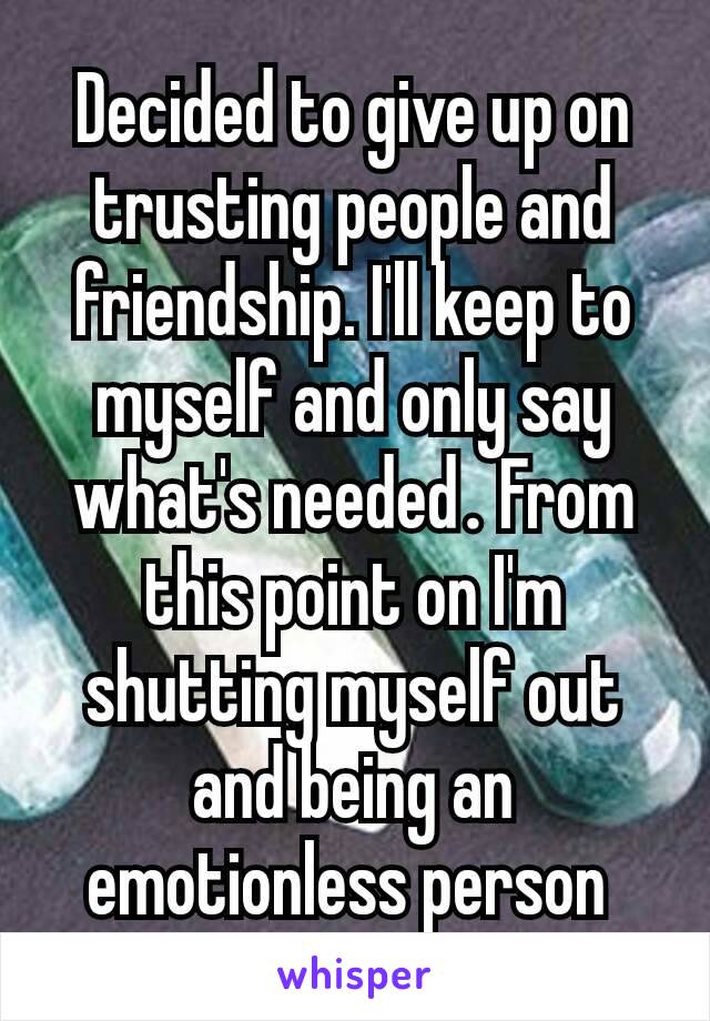 Decided to give up on trusting people and friendship. I'll keep to myself and only say what's needed​. From this point on I'm shutting myself out and being an emotionless person 
