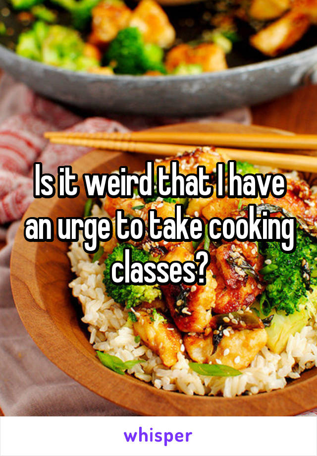 Is it weird that I have an urge to take cooking classes?