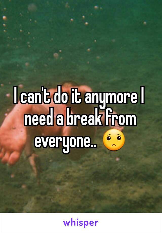 I can't do it anymore I 
need a break from everyone.. 🙁