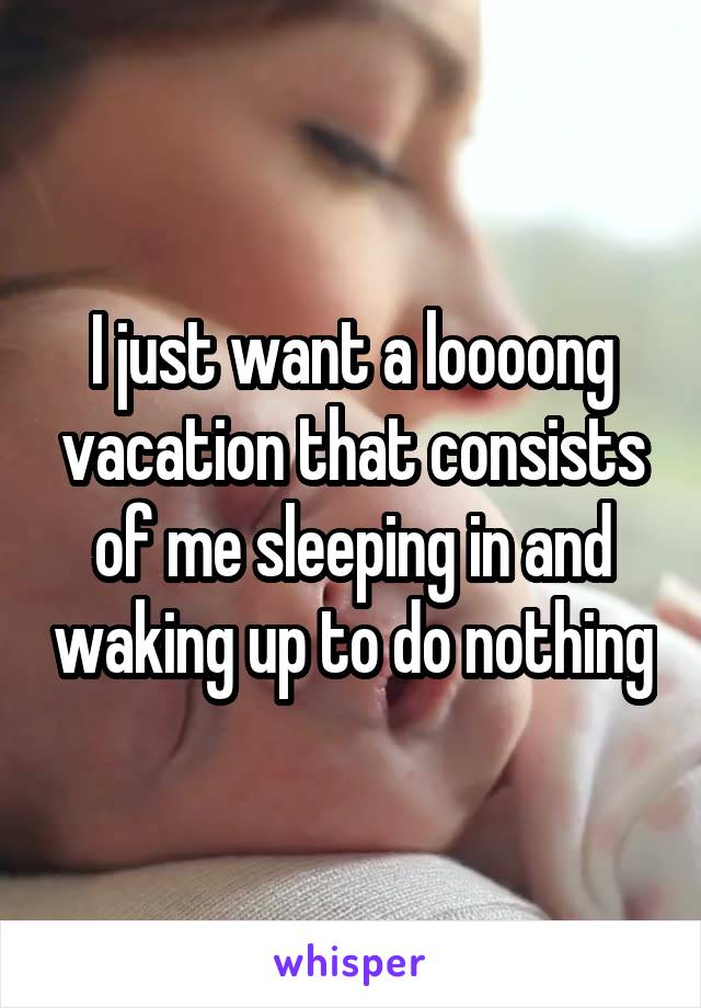 I just want a loooong vacation that consists of me sleeping in and waking up to do nothing