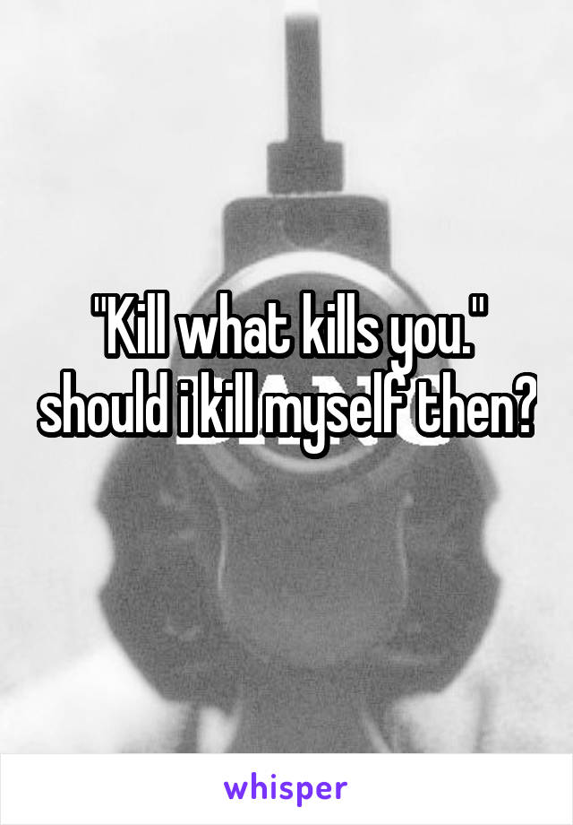 "Kill what kills you." should i kill myself then?  