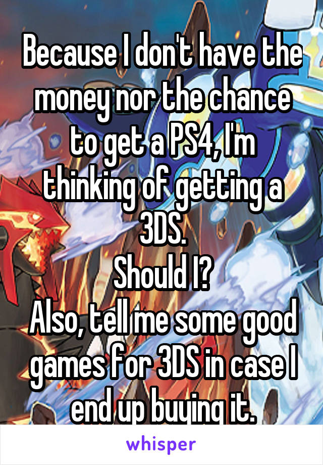 Because I don't have the money nor the chance to get a PS4, I'm thinking of getting a 3DS.
Should I?
Also, tell me some good games for 3DS in case I end up buying it.