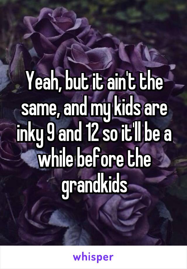 Yeah, but it ain't the same, and my kids are inky 9 and 12 so it'll be a while before the grandkids