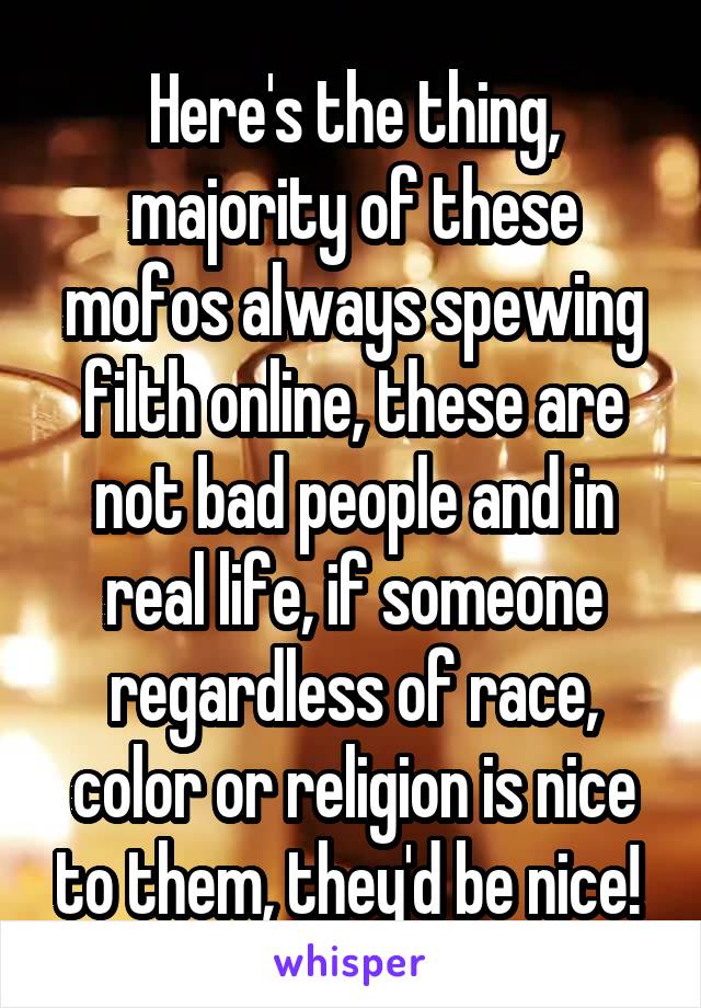 Here's the thing, majority of these mofos always spewing filth online, these are not bad people and in real life, if someone regardless of race, color or religion is nice to them, they'd be nice! 
