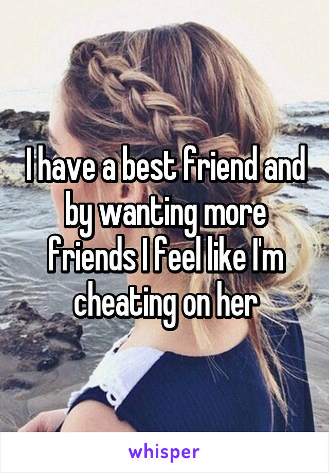 I have a best friend and by wanting more friends I feel like I'm cheating on her