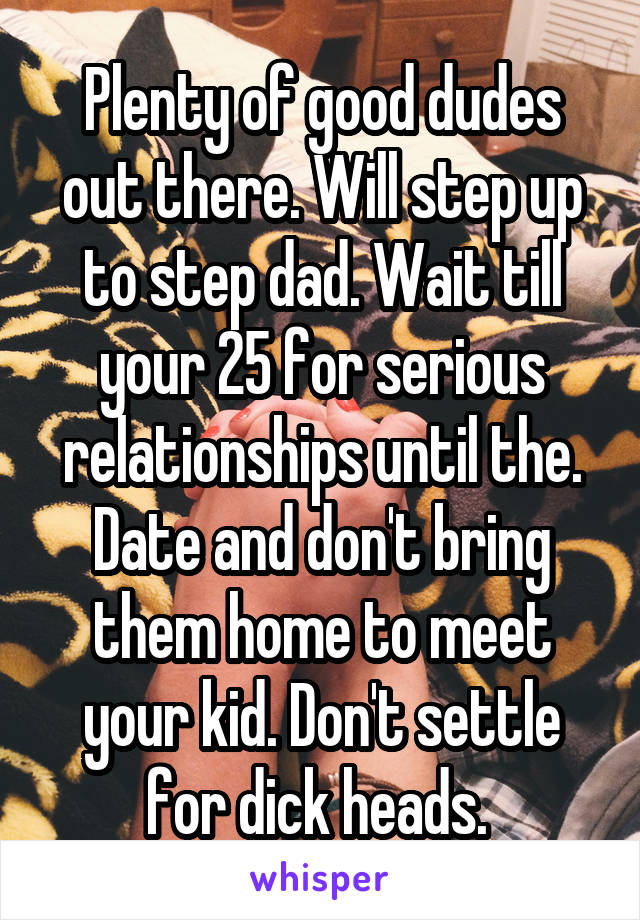 Plenty of good dudes out there. Will step up to step dad. Wait till your 25 for serious relationships until the. Date and don't bring them home to meet your kid. Don't settle for dick heads. 