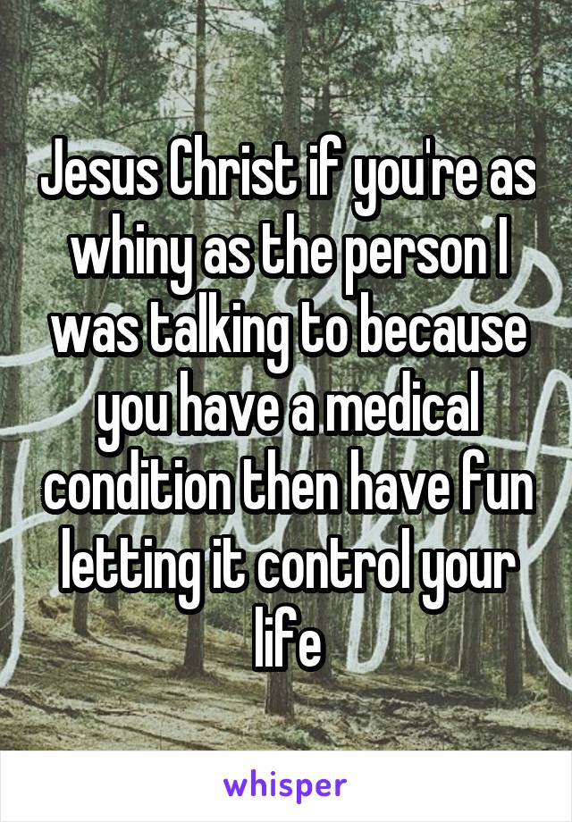 Jesus Christ if you're as whiny as the person I was talking to because you have a medical condition then have fun letting it control your life