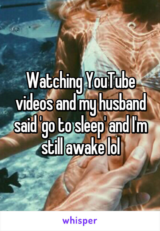 Watching YouTube videos and my husband said 'go to sleep' and I'm still awake lol