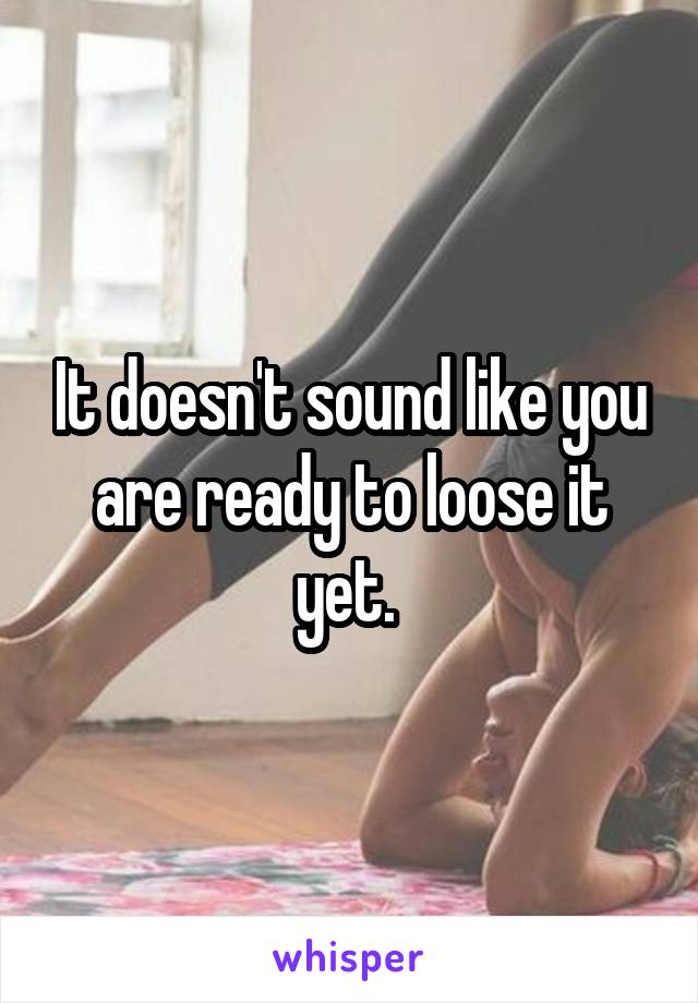 It doesn't sound like you are ready to loose it yet. 