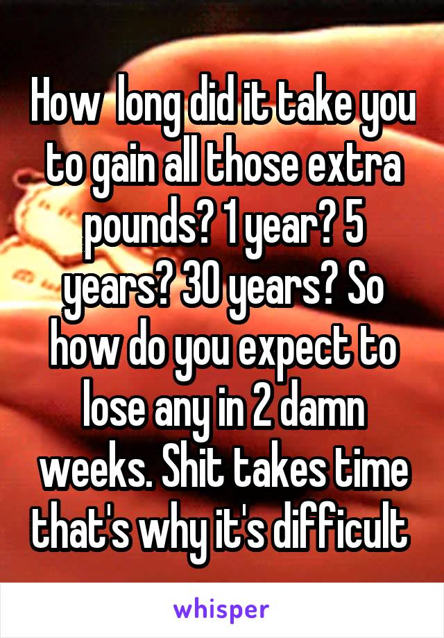 How  long did it take you to gain all those extra pounds? 1 year? 5 years? 30 years? So how do you expect to lose any in 2 damn weeks. Shit takes time that's why it's difficult 