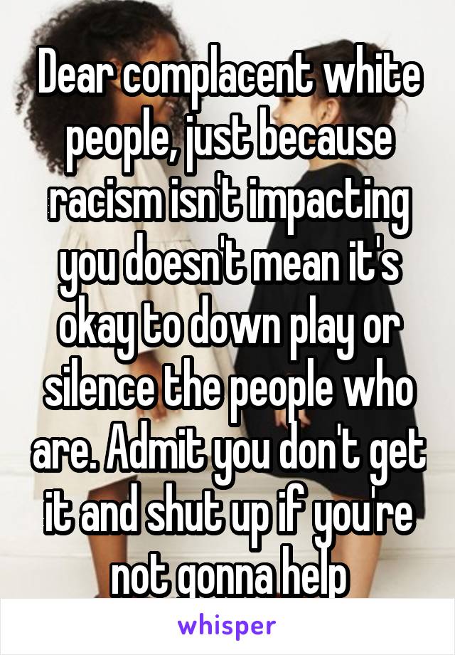 Dear complacent white people, just because racism isn't impacting you doesn't mean it's okay to down play or silence the people who are. Admit you don't get it and shut up if you're not gonna help