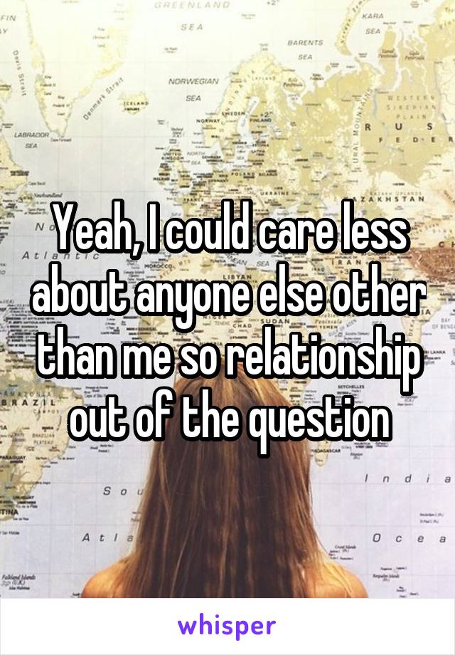 Yeah, I could care less about anyone else other than me so relationship out of the question