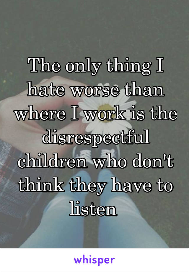 The only thing I hate worse than where I work is the disrespectful children who don't think they have to listen 