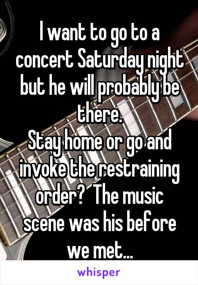 I want to go to a concert Saturday night but he will probably be there.
Stay home or go and invoke the restraining order?  The music scene was his before we met...