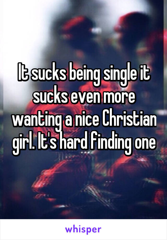 It sucks being single it sucks even more wanting a nice Christian girl. It's hard finding one 