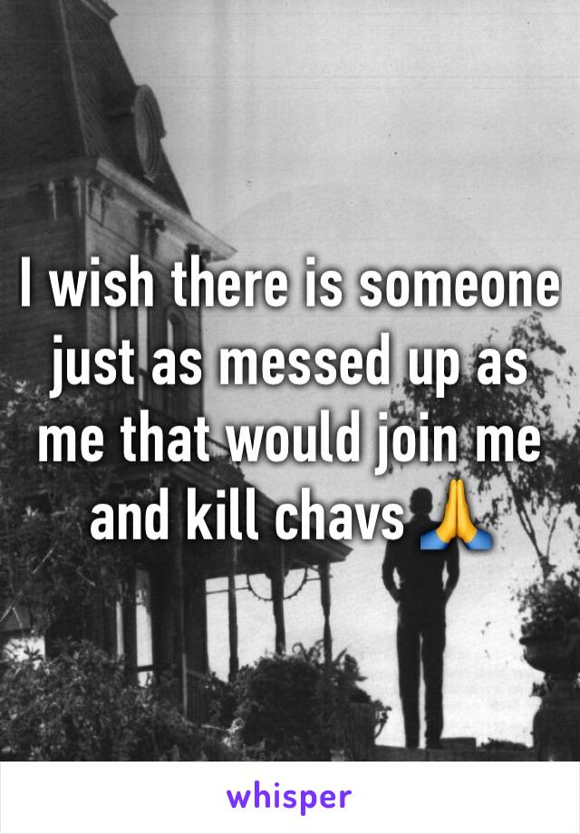 I wish there is someone just as messed up as me that would join me and kill chavs 🙏 
