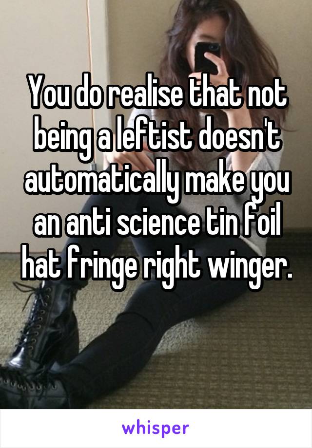 You do realise that not being a leftist doesn't automatically make you an anti science tin foil hat fringe right winger. 
