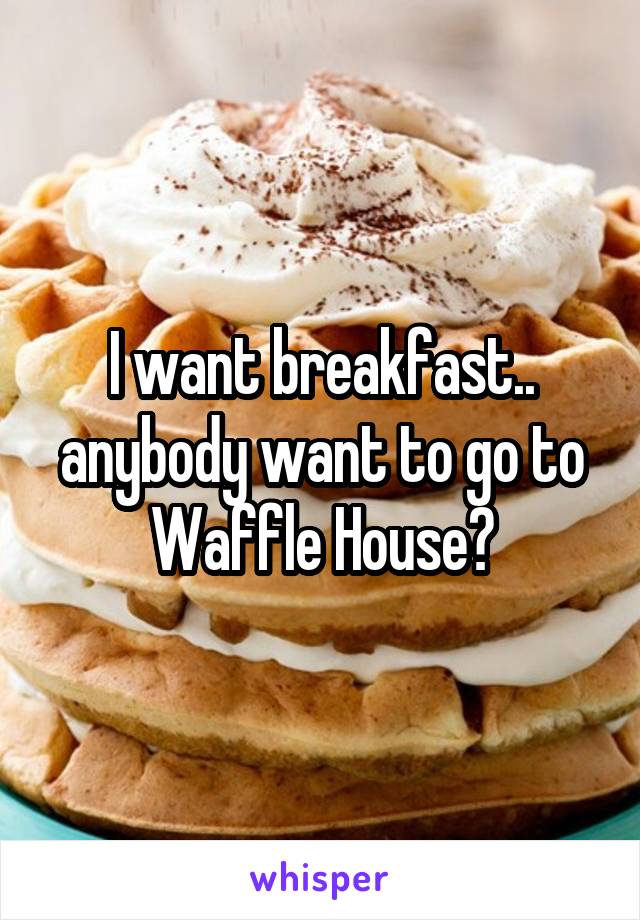 I want breakfast.. anybody want to go to Waffle House?