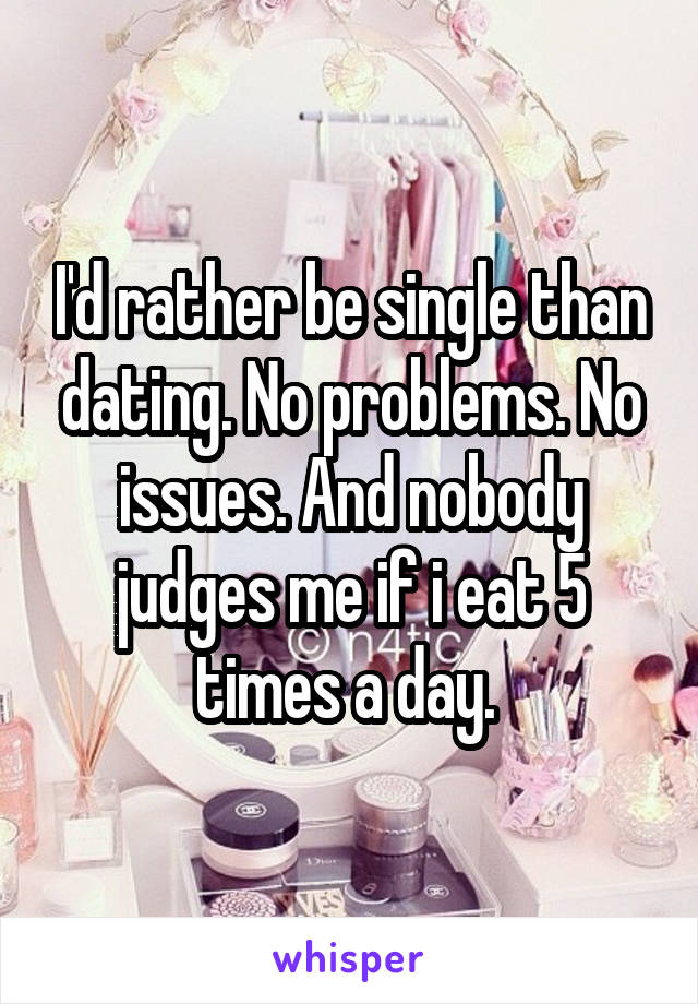 I'd rather be single than dating. No problems. No issues. And nobody judges me if i eat 5 times a day. 