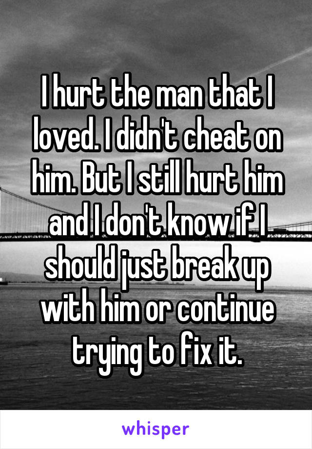 I hurt the man that I loved. I didn't cheat on him. But I still hurt him and I don't know if I should just break up with him or continue trying to fix it.