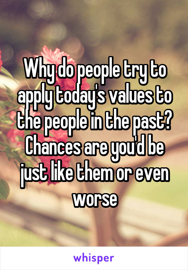 Why do people try to apply today's values to the people in the past? Chances are you'd be just like them or even worse
