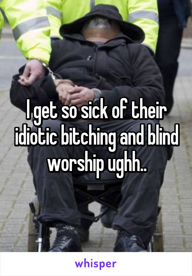 I get so sick of their idiotic bitching and blind worship ughh..