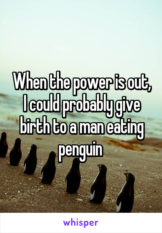 When the power is out, I could probably give birth to a man eating penguin 