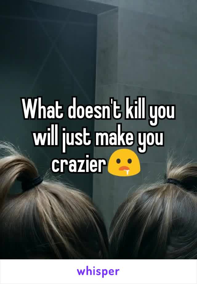 What doesn't kill you will just make you crazier🤤 