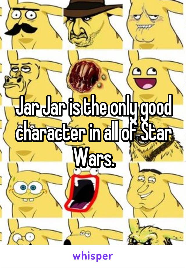 Jar Jar is the only good character in all of Star Wars.
