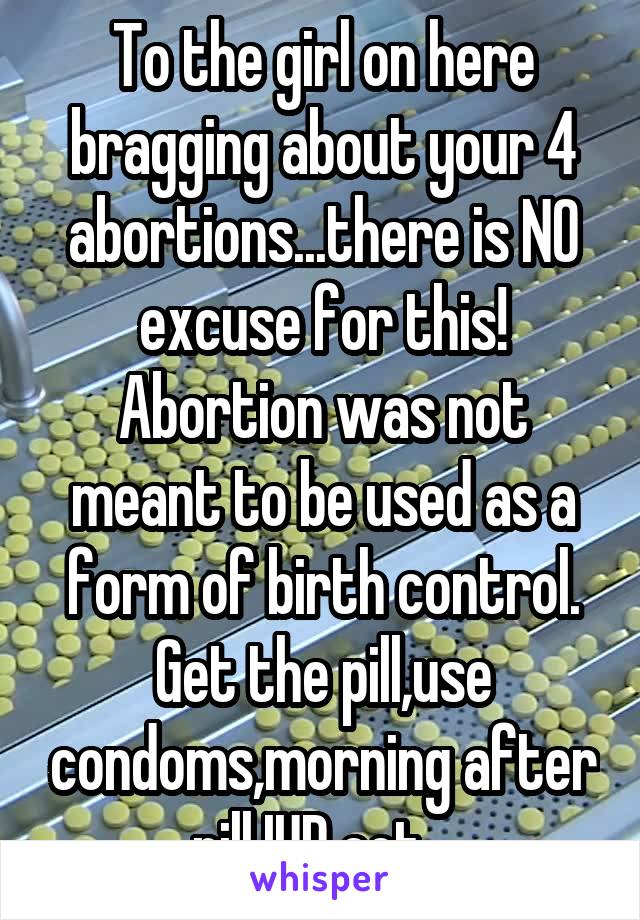 To the girl on here bragging about your 4 abortions...there is NO excuse for this! Abortion was not meant to be used as a form of birth control. Get the pill,use condoms,morning after pill,IUD ect...