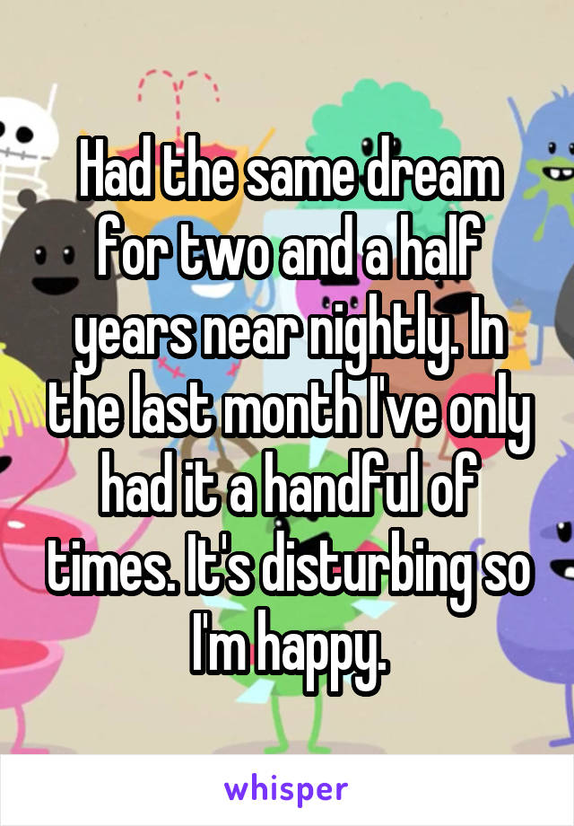 Had the same dream for two and a half years near nightly. In the last month I've only had it a handful of times. It's disturbing so I'm happy.