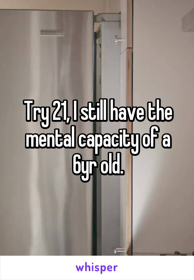 Try 21, I still have the mental capacity of a 6yr old.